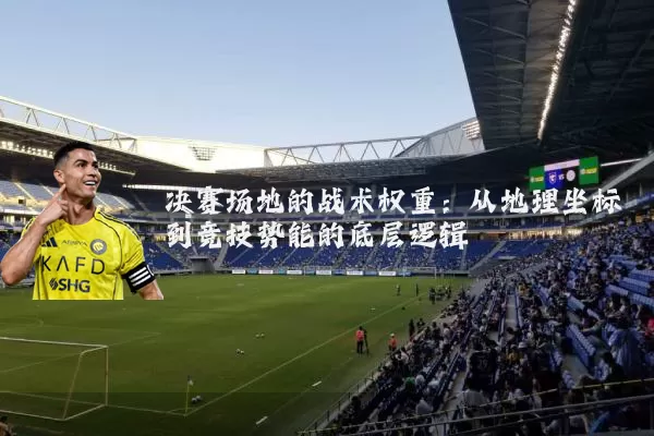 决赛场地的战术权重：从地理坐标到竞技势能的底层逻辑